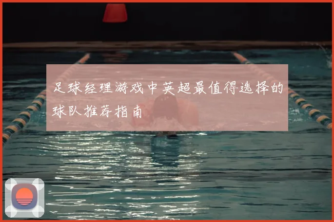 足球经理游戏中英超最值得选择的球队推荐指南