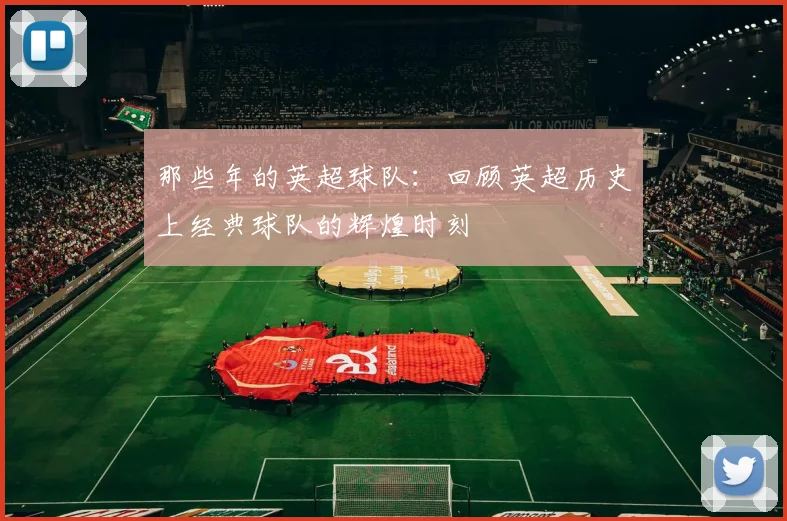 那些年的英超球队:回顾英超历史上经典球队的辉煌时刻